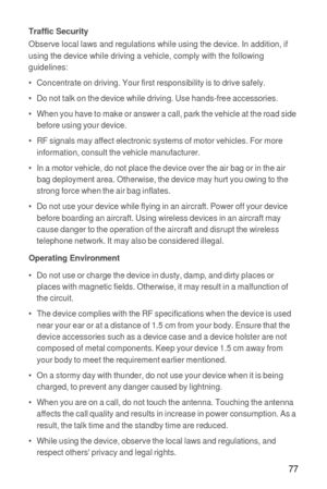 Page 7877
Traffic SecurityObserve local laws and regulations while using the device. In addition, if 
using the device while driving a vehicle, comply with the following 
guidelines:
•   Concentrate on driving. Your first responsibility is to drive safely.
•   Do not talk on the device while driving. Use hands-free accessories.
•   When you have to make or answer a call, park the vehicle at the road side 
before using your device.
•   RF signals may affect electronic systems of motor vehicles. For more...