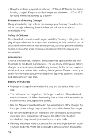 Page 7978
•   Keep the ambient temperature between -10°C and 45°C while the device 
is being charged. Keep the ambient temperature between -10°C to 55°C 
for using the device powered by a battery.
Prevention of Hearing DamageUsing a headset at high volume can damage your hearing. To reduce the 
risk of damage to hearing, lower the headset volume to a safe and 
comfortable level.
Safety of ChildrenComply with all precautions with regard to childrens safety. Letting the child 
play with your device or its...