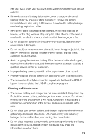 Page 8079
into your eyes, wash your eyes with clean water immediately and consult 
a doctor.
•   If there is a case of battery deformation, color change, or abnormal 
heating while you charge or store the battery, remove the battery 
immediately and stop using it. Otherwise, it may lead to battery leakage, 
overheating, explosion, or fire.
•   If the power cable is damaged (for example, the cord is exposed or 
broken), or the plug loosens, stop using the cable at once. Otherwise, it 
may lead to an electric...