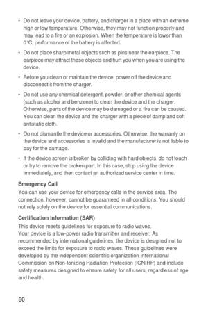 Page 8180
•   Do not leave your device, battery, and charger in a place with an extreme 
high or low temperature. Otherwise, they may not function properly and 
may lead to a fire or an explosion. When the temperature is lower than 
0°C, performance of the battery is affected.
•   Do not place sharp metal objects such as pins near the earpiece. The 
earpiece may attract these objects and hurt you when you are using the 
device.
•   Before you clean or maintain the device, power off the device and 
disconnect it...