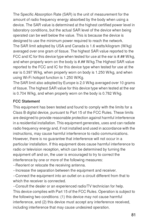 Page 8281
The Specific Absorption Rate (SAR) is the unit of measurement for the 
amount of radio frequency energy absorbed by the body when using a 
device. The SAR value is determined at the highest certified power level in 
laboratory conditions, but the actual SAR level of the device when being 
operated can be well below the value. This is because the device is 
designed to use the minimum power required to reach the network.
The SAR limit adopted by USA and Canada is 1.6 watts/kilogram (W/kg) 
averaged...