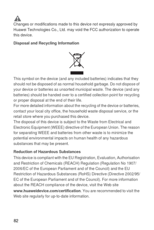 Page 8382
 CautionChanges or modifications made to this device not expressly approved by 
Huawei Technologies Co., Ltd. may void the FCC authorization to operate 
this device.
Disposal and Recycling Information
This symbol on the device (and any included batteries) indicates that they 
should not be disposed of as normal household garbage. Do not dispose of 
your device or batteries as unsorted municipal waste. The device (and any 
batteries) should be handed over to a certified collection point for recycling...