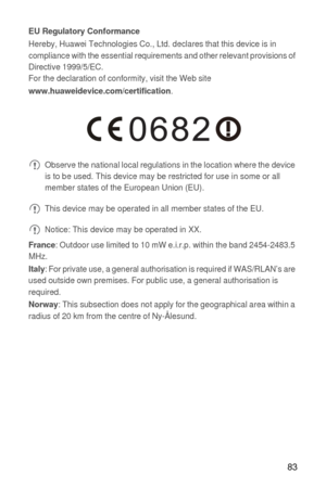 Page 8483
EU Regulatory ConformanceHereby, Huawei Technologies Co., Ltd. declares that this device is in 
compliance with the essential requirements and other relevant provisions of 
Directive 1999/5/EC.
For the declaration of conformity, visit the Web site 
www.huaweidevice.com/certification.
 Observe the national local regulations in the location where the device 
is to be used. This device may be restricted for use in some or all 
member states of the European Union (EU).
 This device may be operated in all...