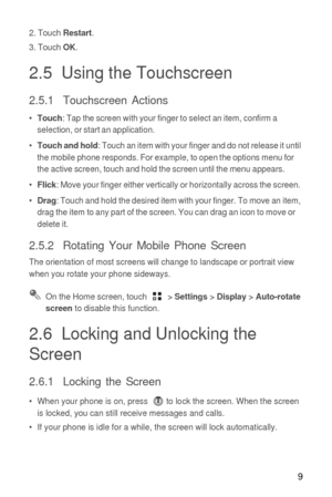 Page 109
2. Touch Restart.
3. Touch OK.
2.5  Using the Touchscreen
2.5.1  Touchscreen Actions
•  Touch: Tap the screen with your finger to select an item, confirm a 
selection, or start an application.
•  
Touch and hold: Touch an item with your finger and do not release it until 
the mobile phone responds. For example, to open the options menu for 
the active screen, touch and hold the screen until the menu appears.
•  
Flick: Move your finger either vertically or horizontally across the screen.
•  
Drag:...