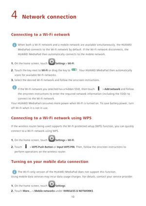 Page 1410
4 Network connection
Connecting to a Wi-Fi network
 When both a Wi-Fi network and a mobile network are available simultaneously, the HUAWEI 
MediaPad connects to the Wi-Fi network by default. If the Wi-Fi network disconnects, the 
HUAWEI MediaPad then automatically connects to the mobile network. 
1. On the home screen, touch Settings > Wi-Fi. 
2. Touch the key next to Wi-Fi or drag the key to . Your HUAWEI MediaPad then automatically 
scans for available Wi-Fi networks.
3. Select the desired Wi-Fi...