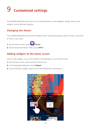 Page 2319
9 Customized settings
The HUAWEI MediaPad allows you to set a desired photo as the wallpaper, design home screen 
widgets, and set desired ringtones. 
Changing the theme
Your HUAWEI MediaPad comes with multiple themes, easily allowing your device to have a new look 
as often as you want.
1. On the home screen, touch Themes. 
2. Select the desired theme. Then, touch APPLY.
Adding widgets to the home screen
You can add widgets, such as the calendar and bookmarks, to the home screen.
1. On the home...