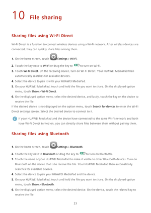 Page 2723
10 File sharing
Sharing files using Wi-Fi Direct
Wi-Fi Direct is a function to connect wireless devices using a Wi-Fi network. After wireless devices are 
connected, they can quickly share files among them.
1. On the home screen, touch Settings > Wi-Fi. 
2. Touch the key next to Wi-Fi or drag the key to to turn on Wi-Fi. 
3. Touch Wi-Fi Direct. On the receiving device, turn on Wi-Fi Direct. Your HUAWEI MediaPad then 
automatically searches for available devices.
4. Select the device to pair it with...