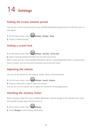 Page 3430
14 Settings
Setting the screen timeout period
You can set a screen timeout period so your HUAWEI MediaPad automatically turn offs the screen to 
save power.
1. On the home screen, touch Settings > Display > Sleep. 
2. Choose a timeout period.
Setting a screen lock
1. On the home screen, touch Settings > Security > Screen lock. 
2. Select a locking method and follow the onscreen instructions.
W i t h  a  s c r e e n  l o c k  s e t ,  i f  y o u r  H U A W E I  M e d i a P a d  i s  idle for a...