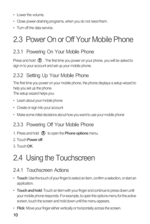 Page 1410
• Lower the volume.
•  Close power-draining programs, when you do not need them.
•  Turn off the data service.
2.3  Power On or Off Your Mobile Phone
2.3.1  Powering On Your Mobile Phone
Press and hold  . The first time you power on your phone, you will be asked to 
sign in to your account and set up your mobile phone.
2.3.2  Setting Up Your Mobile Phone
The first time you power on your mobile phone, the phone displays a setup wizard to 
help you set up the phone.
The setup wizard helps you:
•   Learn...