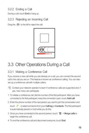 Page 2319
3.2.2  Ending a Call
During a call, touch End to hang up.
3.2.3  Rejecting an Incoming Call
Drag the   to the left to reject the call.
3.3  Other Operations During a Call
3.3.1  Making a Conference Call
If you receive a new call while you are already on a call, you can connect the second 
call to the call you are on. This feature is known as conference calling. You can also 
set up a conference call with multiple callers.
 Contact your network operator to learn if conference calls are supported and,...