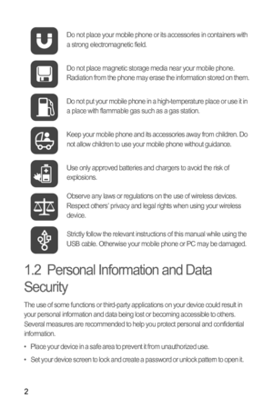 Page 62
1.2  Personal Information and Data 
Security
The use of some functions or third-party applications on your device could result in 
your personal information and data being lost or becoming accessible to others. 
Several measures are recommended to help you protect personal and confidential 
information.
•   Place your device in a safe area to prevent it from unauthorized use.
•   Set your device screen to lock and create a password or unlock pattern to open it.Do not place your mobile phone or its...