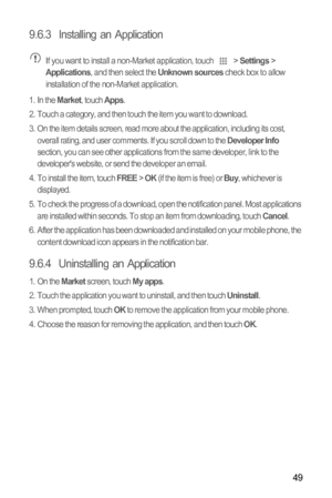 Page 5349
9.6.3  Installing an Application If you want to install a non-Market application, touch  > Settings > Applications, and then select the Unknown sources check box to allow 
installation of the non-Market application.
1. In the 
Market, touch Apps.
2.  Touch a category, and then touch the item you want to download.
3.  On the item details screen, read more about the application, including its cost, 
overall rating, and user comments. If you scroll down to the 
Developer Info 
section, you can see other...