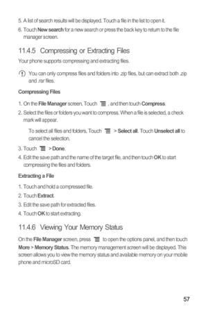 Page 6157
5.  A list of search results will be displayed. Touch a file in the list to open it.
6. Touch New search for a new search or press the back key to return to the file 
manager screen.
11.4.5  Compressing or Extracting Files
Your phone supports compressing and extracting files. You can only compress files and folders into .zip files, but can extract both .zip 
and .rar files.
Compressing Files
1. On the File Manager screen, Touch  , and then touch Compress.
2.  Select the files or folders you want to...