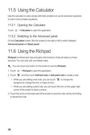 Page 6258
11.5  Using the Calculator
Use the calculator to solve simple arithmetic problems or use its advanced operators 
to solve more complex equations.
11.5.1  Opening the Calculator
Touch  > Calculator to open the application.
11.5.2  Switching to the Advanced panel
On the Calculator screen, flick the screen to the right or left to switch between Advanced panel and Basic panel.
11.6  Using the Richpad
Richpad combines text note and paint note functions. It lists all notes in a linear 
structure. You can...