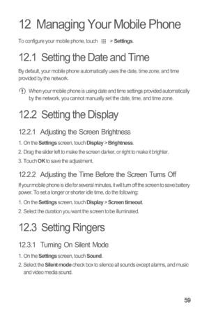 Page 6359
12  Managing Your Mobile Phone
To configure your mobile phone, touch  > Settings.
12.1  Setting the Date and Time
By default, your mobile phone automatically uses the date, time zone, and time 
provided by the network.
 When your mobile phone is using date and time settings provided automatically 
by the network, you cannot manually set the date, time, and time zone.
12.2  Setting the Display
12.2.1  Adjusting the Screen Brightness
1. On the Settings screen, touch Display > Brightness.
2.  Drag the...