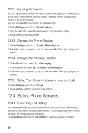 Page 6460
12.3.2  Adjusting the Volume
You can adjust the volume from the Home screen or any application screen (except 
during a call or when playing music or videos). Press the Volume keys to adjust 
volume to the level you desire.
You can also adjust the volume from the settings screen.
1. On the 
Settings screen, touch Sound > Volume.
2.  Drag the slider left to make the volume lower, or right to make it higher.
3. Touch 
OK to save the adjustment.
12.3.3  Changing the Phone Ringtone
1. On the Settings...