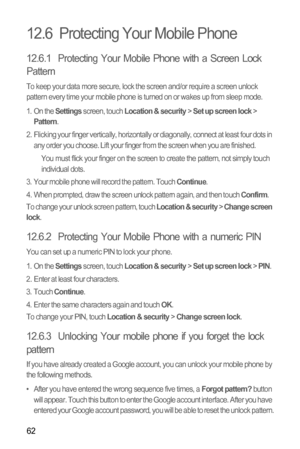 Page 6662
12.6  Protecting Your Mobile Phone
12.6.1  Protecting Your Mobile Phone with a Screen Lock 
Pattern
To keep your data more secure, lock the screen and/or require a screen unlock 
pattern every time your mobile phone is turned on or wakes up from sleep mode.
1. On the 
Settings screen, touch Location & security > Set up screen lock > Pattern.
2.  Flicking your finger vertically, horizontally or diagonally, connect at least four dots in 
any order you choose. Lift your finger from the screen when you...