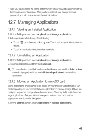 Page 6763
•  After you have entered the wrong pattern twenty times, you will be taken directly to 
the Google account interface. After you have entered your Google account 
password, you will be able to reset the unlock pattern.
12.7  Managing Applications
12.7.1  Viewing an Installed Application
1. On the Settings screen, touch Applications > Manage applications.
2.  In the applications list, do any of the following:
•  Touch  , and then touch 
Sort by size. Then touch an application to view its 
details.
•...