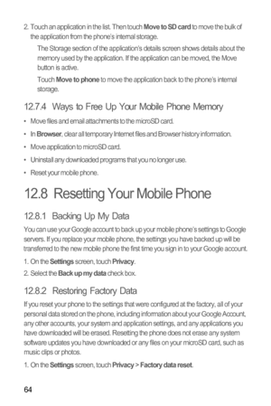 Page 6864
2.  Touch an application in the list. Then touch Move to SD card to move the bulk of 
the application from the phone’s internal storage.
The Storage section of the application’s details screen shows details about the 
memory used by the application. If the application can be moved, the Move 
button is active.
Touch 
Move to phone to move the application back to the phone’s internal 
storage.
12.7.4  Ways to Free Up Your Mobile Phone Memory
•   Move files and email attachments to the microSD card.
•...