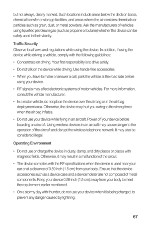 Page 7167
but not always, clearly marked. Such locations include areas below the deck on boats, 
chemical transfer or storage facilities, and areas where the air contains chemicals or 
particles such as grain, dust, or metal powders. Ask the manufacturers of vehicles 
using liquefied petroleum gas (such as propane or butane) whether this device can be 
safely used in their vicinity.
Traffic SecurityObserve local laws and regulations while using the device. In addition, if using the 
device while driving a...