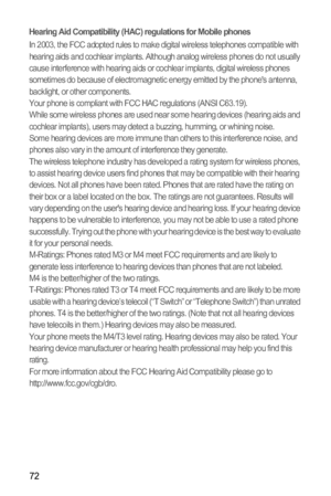 Page 7672
Hearing Aid Compatibility (HAC) regulations for Mobile phonesIn 2003, the FCC adopted rules to make digital wireless telephones compatible with 
hearing aids and cochlear implants. Although analog wireless phones do not usually 
cause interference with hearing aids or cochlear implants, digital wireless phones 
sometimes do because of electromagnetic energy emitted by the phones antenna, 
backlight, or other components.
Your phone is compliant with FCC HAC regulations (ANSI C63.19).
While some...