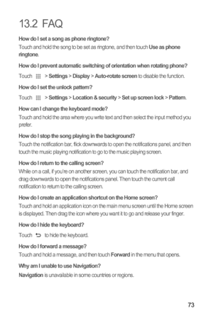 Page 7773
13.2  FAQ
How do I set a song as phone ringtone?Touch and hold the song to be set as ringtone, and then touch Use as phone 
ringtone.
How do I prevent automatic switching of orientation when rotating phone?
Touch  > Settings > Display > Auto-rotate screen to disable the function.
How do I set the unlock pattern?
Touch  > Settings > Location & security > Set up screen lock > Pattern.
How can I change the keyboard mode?Touch and hold the area where you write text and then select the input method you...
