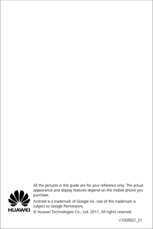 Page 78V100R001_01
All the pictures in this guide are for your reference only. The actual 
appearance and display features depend on the mobile phone you 
purchase.
Android is a trademark of Google Inc. Use of this trademark is 
subject to Google Permissions.
© Huawei Technologies Co., Ltd. 2011. All rights reserved. 