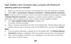 Page 1111 
Step2: Establish a Wi-Fi Connection (Take a computer with Windows XP 
operating system as an example) 
1.  Make sure that the Wi-Fi function of the Mobile Wi-Fi and the computer is enabled. 
2.  Select Start > Control Panel > Network Connections > Wireless Network Connection. 
Note: To set up a Wi-Fi connection, the PC must have a wireless network adapter installed. 
If Wireless Network Connection is displayed, a wireless network adapter is available. 
Otherwise, check to make sure you have a...