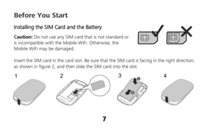 Page 77 
23
4
1
Before You Start 
Installing the SIM Card and the Battery 
Caution: Do not use any SIM card that is not standard or 
is incompatible with the Mobile WiFi. Otherwise, the 
Mobile WiFi may be damaged. 
 
Insert the SIM card in the card slot. Be sure that the SIM card is facing in the right direction, 
as shown in figure 2, and then slide the SIM card into the slot.    