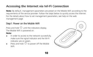 Page 1010 
Accessing the Internet via Wi-Fi Connection 
Note: By default, management parameters are preset on the Mobile WiFi according to the 
requirements of the service provider. Follow the steps below to quickly access the Internet. 
For the details about how to set management parameters, see help on the web 
management page. 
Step1: Power on the Mobile WiFi 
Press and hold   until the indicators display. 
The Mobile WiFi is powered on.   
Note:  
 In order to access to the network successfully, 
make sure...