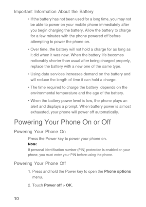 Page 1110 Important Information About the Battery
•  If the battery has not been used for a long time, you may not 
be able to power on your mobile phone immediately after 
you begin charging the battery. Allow the battery to charge 
for a few minutes with the phone powered off before 
attempting to power the phone on.
• Over time, the battery will not hold a charge for as long as 
it did when it was new. When the battery life becomes 
noticeably shorter than usual after being charged properly, 
replace the...