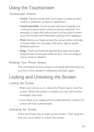 Page 1211
Using the Touchscreen
Touchscreen Actions
•  Touch: Tap the screen with your finger to select an item, 
confirm a selection, or start an application.
•  Touch and hold: Touch an item with your fingertip and 
continue to press down until your phone responds. For 
example, to open the options menu for the active screen,  
touch the screen and hold down until the menu appears.
•  Flick: Move your finger across the screen either vertically 
or horizontally. For example, flick left or right to switch...