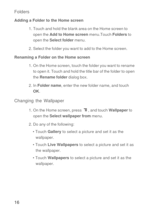 Page 1716 Folders
Adding a Folder to the Home screen
1. Touch and hold the blank area on the Home screen to 
open the Add to Home screen menu.Touch Folders to 
open the Select folder menu. 
2. Select the folder you want to add to the Home screen. 
Renaming a Folder on the Home screen
1. On the Home screen, touch the folder you want to rename 
to open it. Touch and hold the title bar of the folder to open 
the Rename folder dialog box.
2. In Folder name, enter the new folder name, and touch 
OK.
Changing the...