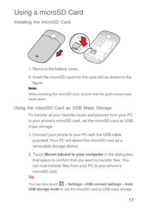 Page 1817
Using a microSD Card
Installing the microSD Card
1. Remove the battery cover.
2. Insert the microSD card into the card slot as shown in the 
figure.
Note:  
When inserting the microSD card, ensure that the gold contact area 
faces down.
Using the microSD Card as USB Mass Storage
To transfer all your favorite music and pictures from your PC 
to your phone’s microSD card, set the microSD card as USB 
mass storage.
1. Connect your phone to your PC with the USB cable 
provided. Your PC will detect the...
