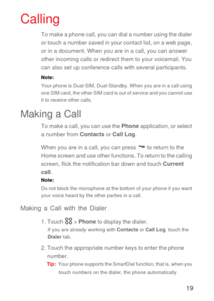 Page 2019
Calling
To make a phone call, you can dial a number using the dialer 
or touch a number saved in your contact list, on a web page, 
or in a document. When you are in a call, you can answer 
other incoming calls or redirect them to your voicemail. You 
can also set up conference calls with several participants.
Note:  
Your phone is Dual-SIM, Dual-Standby. When you are in a call using 
one SIM card, the other SIM card is out of service and you cannot use 
it to receive other calls.
Making a Call
To...