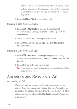 Page 2120
searches among your contacts and lists the matching results 
ordered according to the accuracy of the match. If no contact 
matches the information entered, the phone will not display 
any result.
3. Touch SIM1 or SIM 2 to initiate the call.
Making a Call from Contacts
1. Touch   > Contacts to display the contact list.
If you are already working with Dialer or Call Log, touch the 
Contacts tab.
2. In the list, touch the contact you want to call.
3. Touch Call and then select SIM1 or SIM 2 to dial the...