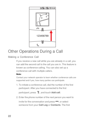 Page 2322
Other Operations During a Call
Making a Conference Call
If you receive a new call while you are already in a call, you 
can add the second call to the call you are in. This feature is 
known as conference calling. You can also set up a 
conference call with multiple callers.
Note:  
Contact your network operator to learn whether conference calls are 
supported and if yes, how many parties can participate.
1. To initiate a conference call, dial the number of the first 
participant. After you have...