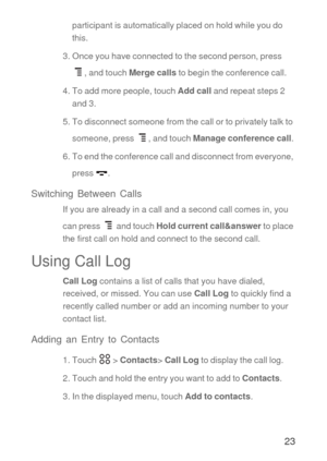 Page 2423
participant is automatically placed on hold while you do 
this.
3. Once you have connected to the second person, press 
, and touch Merge calls to begin the conference call.
4. To add more people, touch Add call and repeat steps 2 
and 3.
5. To disconnect someone from the call or to privately talk to 
someone, press  , and touch Manage conference call.
6. To end the conference call and disconnect from everyone, 
press .
Switching Between Calls
If you are already in a call and a second call comes in,...