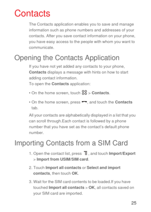 Page 2625
Contacts
The Contacts application enables you to save and manage 
information such as phone numbers and addresses of your 
contacts. After you save contact information on your phone, 
you have easy access to the people with whom you want to 
communicate.
Opening the Contacts Application
If you have not yet added any contacts to your phone, 
Contacts displays a message with hints on how to start 
adding contact information.
To open the Contacts application:
• On the home screen, touch   > Contacts.
•...