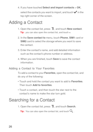 Page 2726
4. If you have touched Select and import contacts > OK, 
select the contacts you want to import, and touch  in the 
top right corner of the screen.
Adding a Contact
1. Open the contact list, press  , and touch New contact.
Tip:  you can also open the contact list, and touch +.
2. In the Save contact to menu, touch Phone, SIM1 card or 
SIM2 card to select the storage where you want to save 
the cantact.
3. Enter the contacts name, and add detailed information 
such as the contact’s phone number or...
