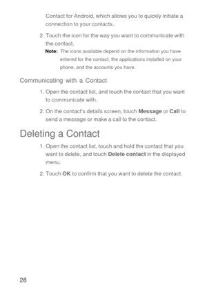 Page 2928
Contact for Android, which allows you to quickly initiate a 
connection to your contacts.
2. Touch the icon for the way you want to communicate with 
the contact.
Note:  The icons available depend on the information you have 
entered for the contact, the applications installed on your 
phone, and the accounts you have.
Communicating with a Contact
1. Open the contact list, and touch the contact that you want 
to communicate with.
2. On the contact’s details screen, touch Message or Call to 
send a...