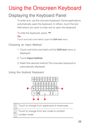 Page 3029
Using the Onscreen Keyboard
Displaying the Keyboard Panel
To enter text, use the onscreen keyboard. Some applications 
automatically open the keyboard. In others, touch the text 
field where you want to enter text to open the keyboard. 
To hide the keyboard, press   .
Tip:  
Touch and hold a text field to open the Edit text menu.
Choosing an Input Method
1. Touch and hold a text field until the Edit text menu is 
displayed.
2. Touch Input method.
3. Select the desired method.The onscreen keyboard is...