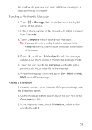 Page 3433
the window. As you view and send additional messages, a 
message thread is created. 
Sending a Multimedia Message
1. Touch   > Message, then touch the icon in the top left 
corner of the screen.
2. Enter a phone number in To, or touch + to select a contact 
from Contacts.
3. Touch Compose to start editing your message.
Tip:  If you want to enter a smiley, touch the icon next to the 
Compose text field, and then touch smiley icon at the botttom 
of the screen.
4. Press   , and touch Add subject to add...