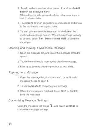 Page 3534
3.  To add and edit another slide, press   and  touch Add 
slide in the displayed menu.
While editing the slide, you can touch the yellow arrow icons to 
switch between slides.
4. Touch Done to finish composing your message and return 
to the multimedia message screen.
5. To alter your multimedia message, touch Edit on the 
multimedia message screen. When the message is ready 
to be sent, select Sim1 MMS or Sim2 MMS to send the 
message.
Opening and Viewing a Multimedia Message
1. Open the message...