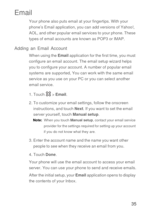 Page 3635
Email
Your phone also puts email at your fingertips. With your 
phone’s Email application, you can add versions of Yahoo!, 
AOL, and other popular email services to your phone. These 
types of email accounts are known as POP3 or IMAP. 
Adding an Email Account
When using the Email application for the first time, you must 
configure an email account. The email setup wizard helps 
you to configure your account. A number of popular email 
systems are supported, You can work with the same email 
service as...