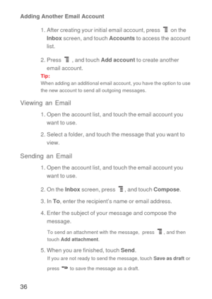 Page 3736
Adding Another Email Account
1. After creating your initial email account, press   on the 
Inbox screen, and touch Accounts to access the account 
list.
2. Press   , and touch Add account to create another 
email account.
Tip:  
When adding an additional email account, you have the option to use 
the new account to send all outgoing messages.
Viewing an Email
1. Open the account list, and touch the email account you 
want to use.
2. Select a folder, and touch the message that you want to 
view....