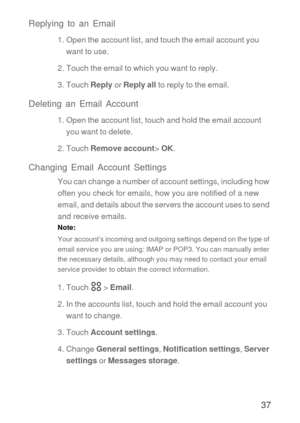 Page 3837 Replying to an Email
1. Open the account list, and touch the email account you 
want to use.
2. Touch the email to which you want to reply.
3. Touch Reply or Reply all to reply to the email.
Deleting an Email Account
1. Open the account list, touch and hold the email account 
you want to delete.
2. Touch Remove account> OK.
Changing Email Account Settings
You can change a number of account settings, including how 
often you check for emails, how you are notified of a new 
email, and details about the...