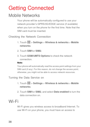 Page 3938
Getting Connected
Mobile Networks
Your phone will be automatically configured to use your 
network provider’s GPRS/3G/EDGE service (if available) 
when you turn on the phone for the first time. Note that the 
SIM card must be inserted.
Checking the Network Connection
1. Touch   > Settings > Wireless & networks > Mobile 
networks.
2. Touch SIM1or SIM2.
3. Touch GSM/UMTS Options to check the network 
connection.
Note:  
Your phone will automatically read the access point settings from your 
SIM card (if...