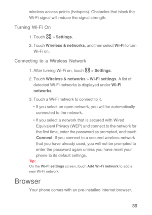 Page 4039
wireless access points (hotspots). Obstacles that block the 
Wi-Fi signal will reduce the signal strength.
Turning Wi-Fi On
1. Touch   > Settings.
2. Touch Wireless & networks, and then select Wi-Fi to turn 
Wi-Fi on.
Connecting to a Wireless Network
1. After turning Wi-Fi on, touch   > Settings.
2. Touch Wireless & networks > Wi-Fi settings. A list of 
detected Wi-Fi networks is displayed under Wi-Fi 
networks.
3. Touch a Wi-Fi network to connect to it.
• If you select an open network, you will be...