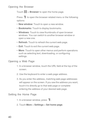 Page 4140 Opening the Browser
Touch  > Browser to open the home page.
Press  to open the browser-related menu or the following 
options:
•  New window: Touch to open a new window.
•  Bookmarks: Touch to display bookmarks.
•  Windows: Touch to view thumbnails of open browser 
windows. You can switch to another browser window or 
open a new one.
•  Refresh: Touch to refresh the current web page.
•  Exit: Touch to exit the current web page.
•  More: Touch to open other menus and perform operations 
such as...